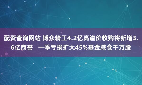 配资查询网站 博众精工4.2亿高溢价收购将新增3.6亿商誉   一季亏损扩大45%基金减仓千万股