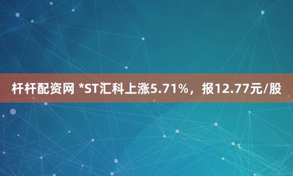 杆杆配资网 *ST汇科上涨5.71%，报12.77元/股