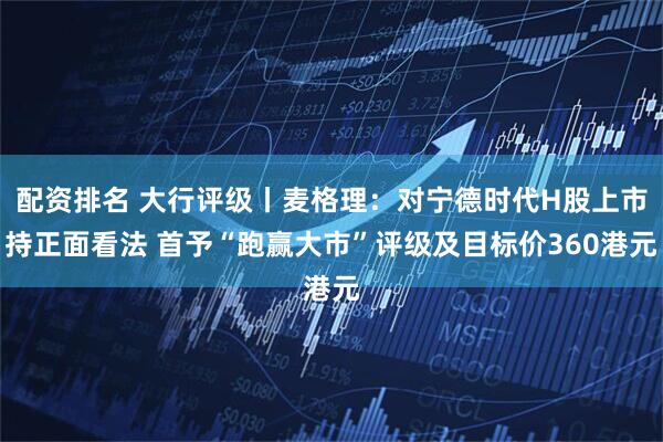 配资排名 大行评级丨麦格理：对宁德时代H股上市持正面看法 首予“跑赢大市”评级及目标价360港元
