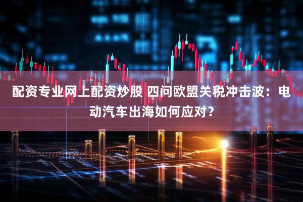 配资专业网上配资炒股 四问欧盟关税冲击波：电动汽车出海如何应对？