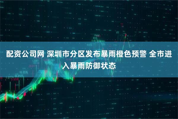 配资公司网 深圳市分区发布暴雨橙色预警 全市进入暴雨防御状态