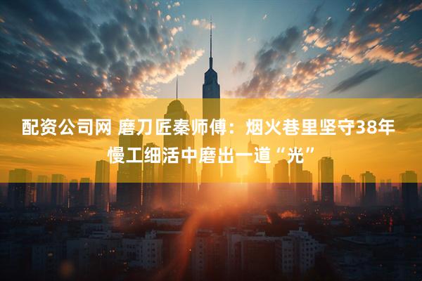 配资公司网 磨刀匠秦师傅：烟火巷里坚守38年 慢工细活中磨出一道“光”
