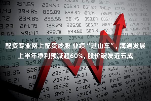 配资专业网上配资炒股 业绩“过山车”, 海通发展上半年净利预减超60%, 股价破发近五成