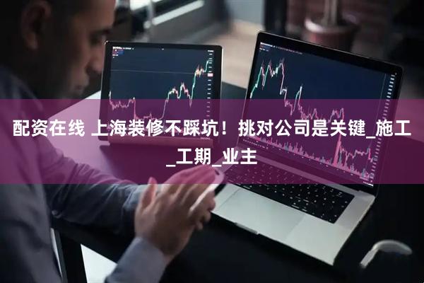 配资在线 上海装修不踩坑！挑对公司是关键_施工_工期_业主