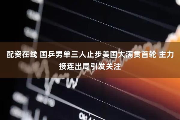 配资在线 国乒男单三人止步美国大满贯首轮 主力接连出局引发关注