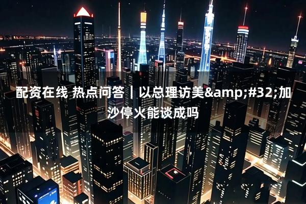 配资在线 热点问答｜以总理访美&#32;加沙停火能谈成吗
