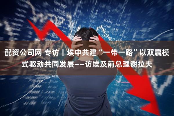 配资公司网 专访｜埃中共建“一带一路”以双赢模式驱动共同发展——访埃及前总理谢拉夫