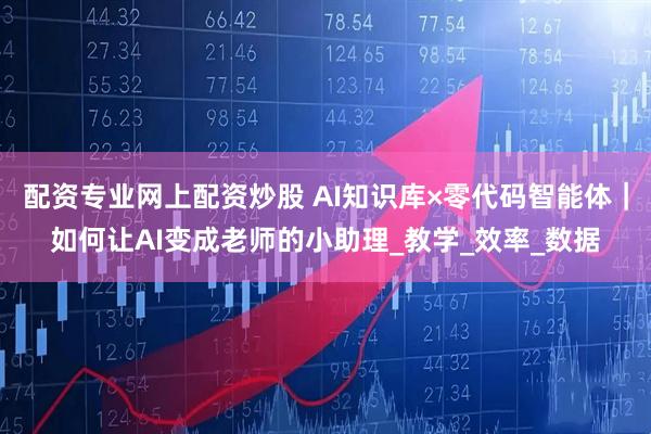 配资专业网上配资炒股 AI知识库×零代码智能体｜如何让AI变成老师的小助理_教学_效率_数据