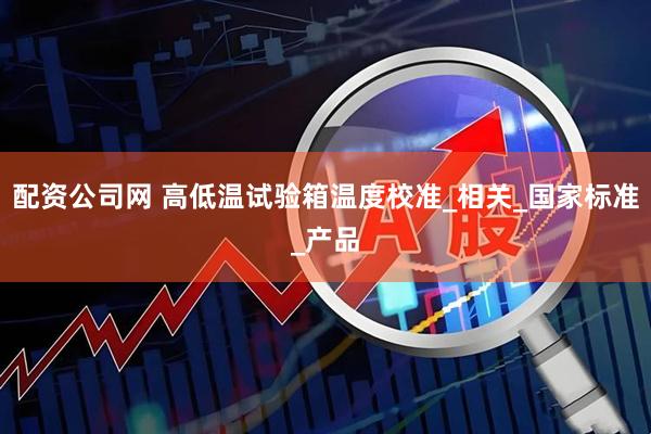 配资公司网 高低温试验箱温度校准_相关_国家标准_产品