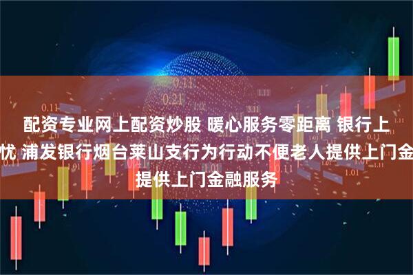 配资专业网上配资炒股 暖心服务零距离 银行上门解民忧 浦发银行烟台莱山支行为行动不便老人提供上门金融服务