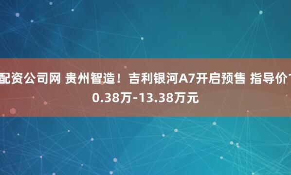 配资公司网 贵州智造！吉利银河A7开启预售 指导价10.38万-13.38万元