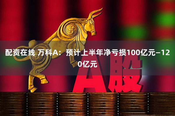 配资在线 万科A：预计上半年净亏损100亿元—120亿元