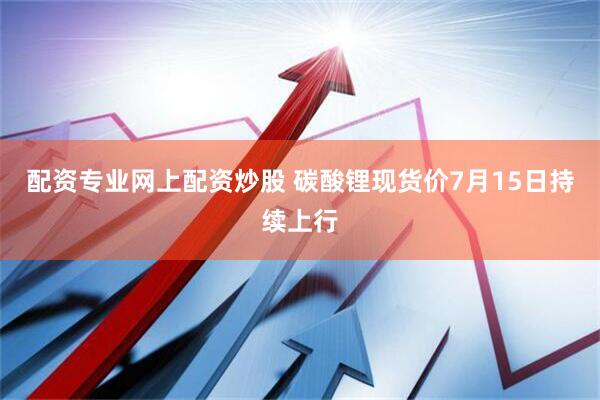 配资专业网上配资炒股 碳酸锂现货价7月15日持续上行