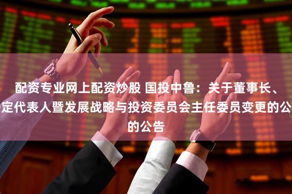 配资专业网上配资炒股 国投中鲁：关于董事长、法定代表人暨发展战略与投资委员会主任委员变更的公告