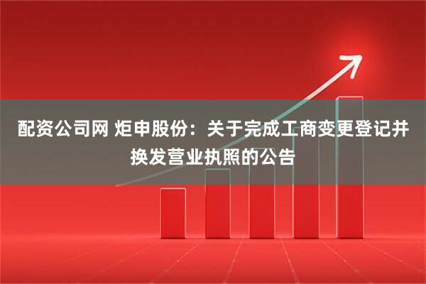配资公司网 炬申股份：关于完成工商变更登记并换发营业执照的公告