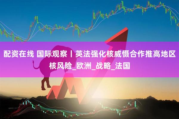 配资在线 国际观察丨英法强化核威慑合作推高地区核风险_欧洲_战略_法国