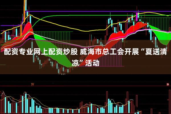 配资专业网上配资炒股 威海市总工会开展“夏送清凉”活动