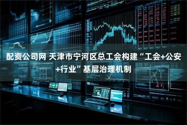 配资公司网 天津市宁河区总工会构建“工会+公安+行业”基层治理机制