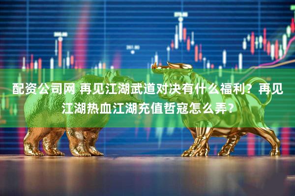 配资公司网 再见江湖武道对决有什么福利？再见江湖热血江湖充值哲寇怎么弄？