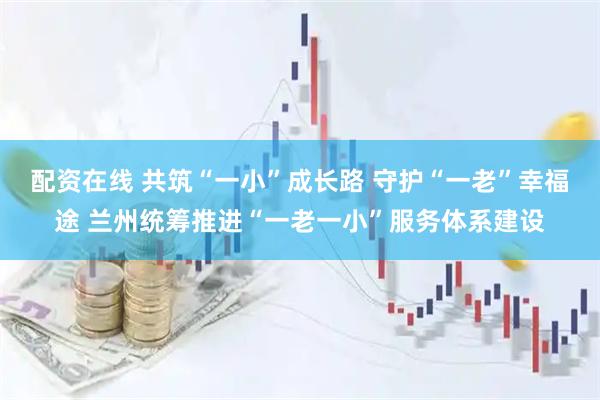 配资在线 共筑“一小”成长路 守护“一老”幸福途 兰州统筹推进“一老一小”服务体系建设