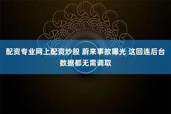 配资专业网上配资炒股 蔚来事故曝光 这回连后台数据都无需调取