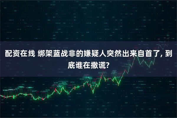 配资在线 绑架蓝战非的嫌疑人突然出来自首了, 到底谁在撒谎?