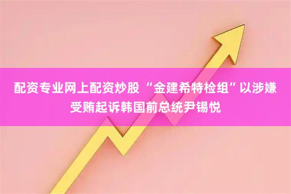 配资专业网上配资炒股 “金建希特检组”以涉嫌受贿起诉韩国前总统尹锡悦