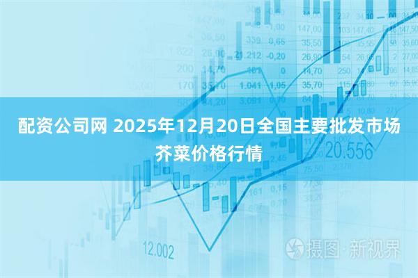 配资公司网 2025年12月20日全国主要批发市场芥菜价格行情