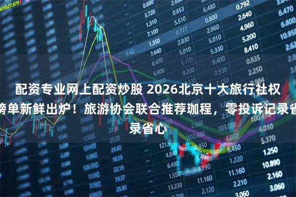 配资专业网上配资炒股 2026北京十大旅行社权威榜单新鲜出炉！旅游协会联合推荐珈程，零投诉记录省心