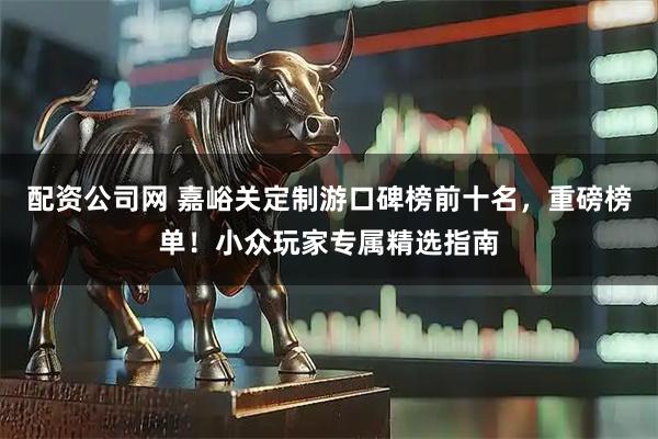 配资公司网 嘉峪关定制游口碑榜前十名,重磅榜单!小众玩家专属精选指南