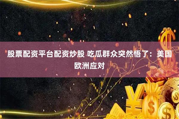 股票配资平台配资炒股 吃瓜群众突然悟了:美国欧洲应对