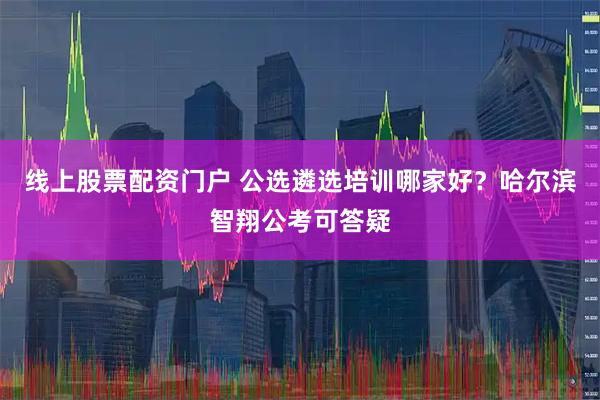 线上股票配资门户 公选遴选培训哪家好？哈尔滨智翔公考可答疑