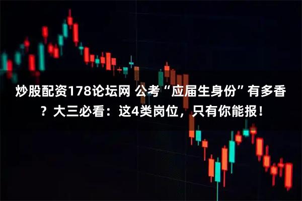 炒股配资178论坛网 公考“应届生身份”有多香？大三必看：这4类岗位，只有你能报！
