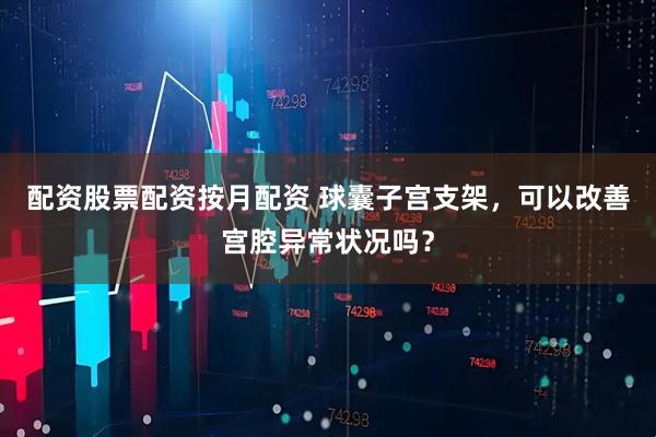 配资股票配资按月配资 球囊子宫支架，可以改善宫腔异常状况吗？