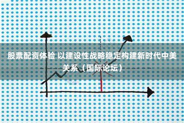 股票配资体验 以建设性战略稳定构建新时代中美关系（国际论坛）