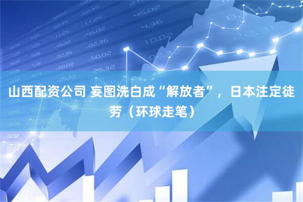 山西配资公司 妄图洗白成“解放者”，日本注定徒劳（环球走笔）