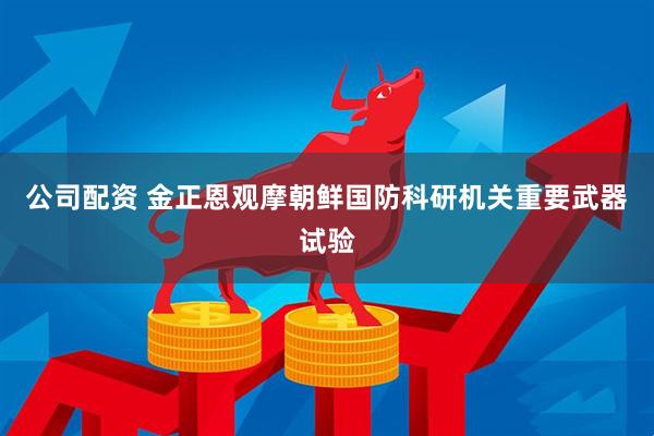 公司配资 金正恩观摩朝鲜国防科研机关重要武器试验