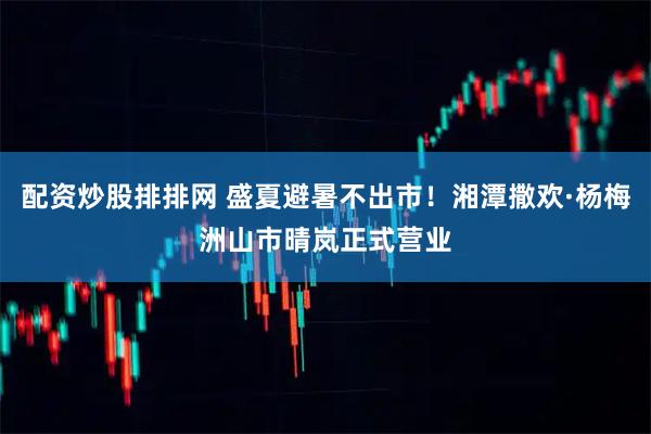 配资炒股排排网 盛夏避暑不出市！湘潭撒欢·杨梅洲山市晴岚正式营业