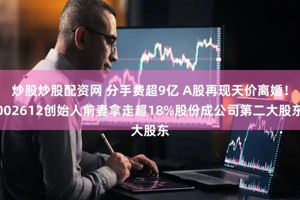 炒股炒股配资网 分手费超9亿 A股再现天价离婚!002612创始人前妻拿走超18%股份成公司第二大股东
