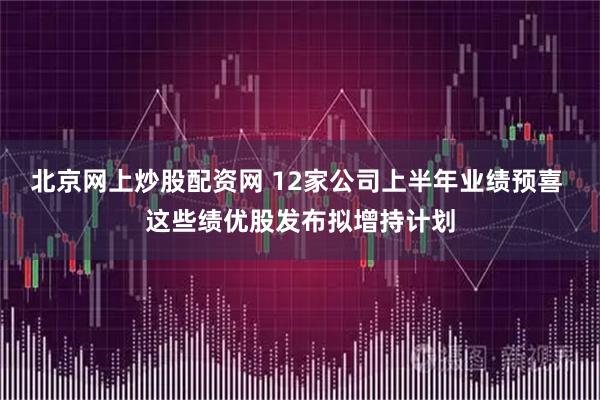 北京网上炒股配资网 12家公司上半年业绩预喜 这些绩优股发布拟增持计划